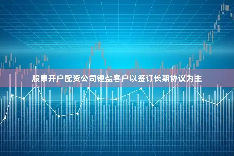 股票开户配资公司锂盐客户以签订长期协议为主