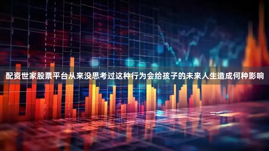 配资世家股票平台从来没思考过这种行为会给孩子的未来人生造成何种影响
