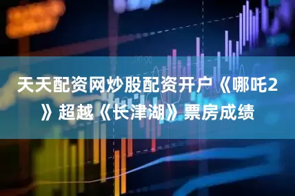 天天配资网炒股配资开户《哪吒2》超越《长津湖》票房成绩