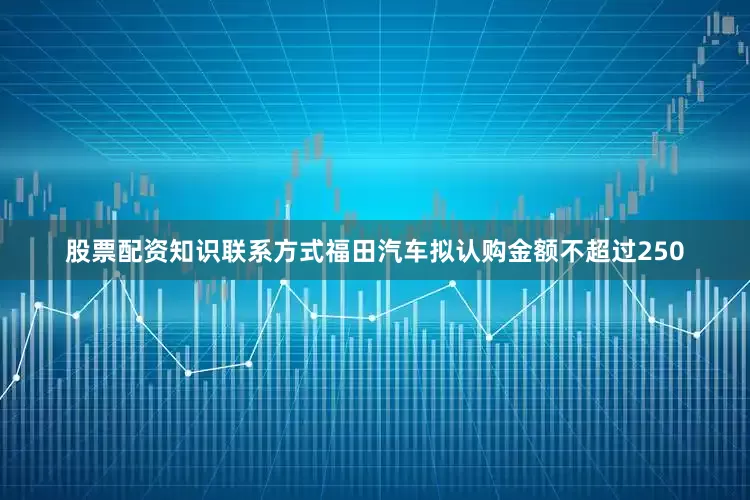 股票配资知识联系方式福田汽车拟认购金额不超过250