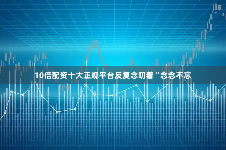 10倍配资十大正规平台反复念叨着“念念不忘