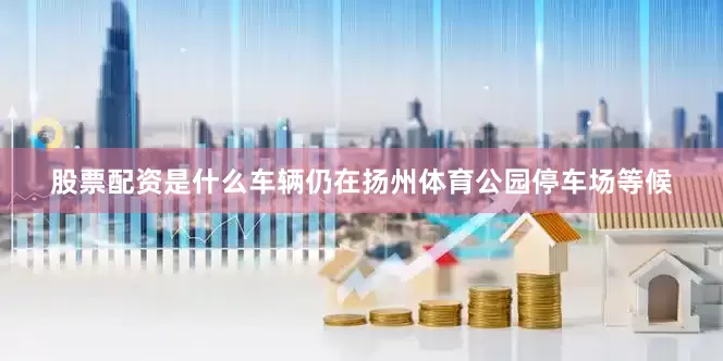 股票配资是什么车辆仍在扬州体育公园停车场等候