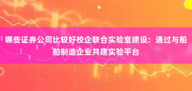 哪些证券公司比较好校企联合实验室建设：通过与船舶制造企业共建实验平台