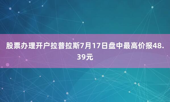 股票办理开户拉普拉斯7月17日盘中最高价报48.39元
