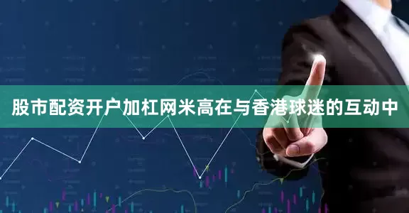 股市配资开户加杠网米高在与香港球迷的互动中