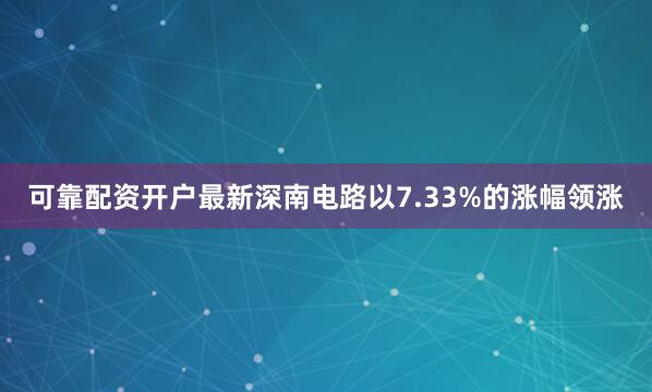 可靠配资开户最新深南电路以7.33%的涨幅领涨