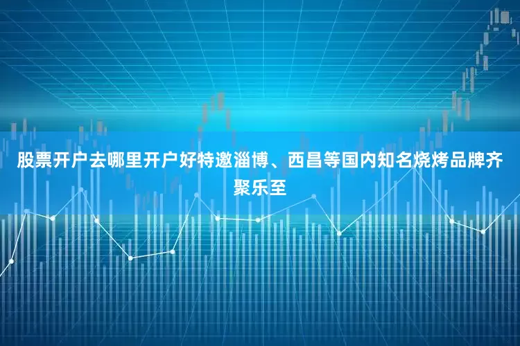 股票开户去哪里开户好特邀淄博、西昌等国内知名烧烤品牌齐聚乐至