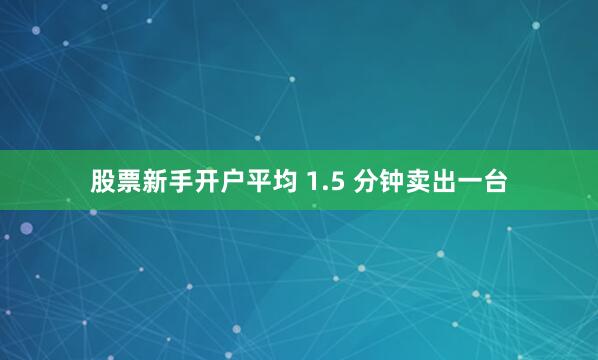 股票新手开户平均 1.5 分钟卖出一台