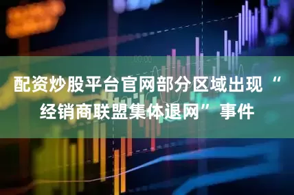 配资炒股平台官网部分区域出现 “经销商联盟集体退网” 事件
