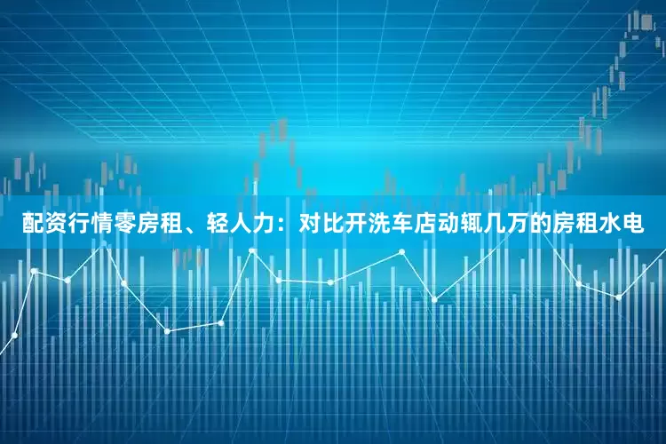 配资行情零房租、轻人力：对比开洗车店动辄几万的房租水电