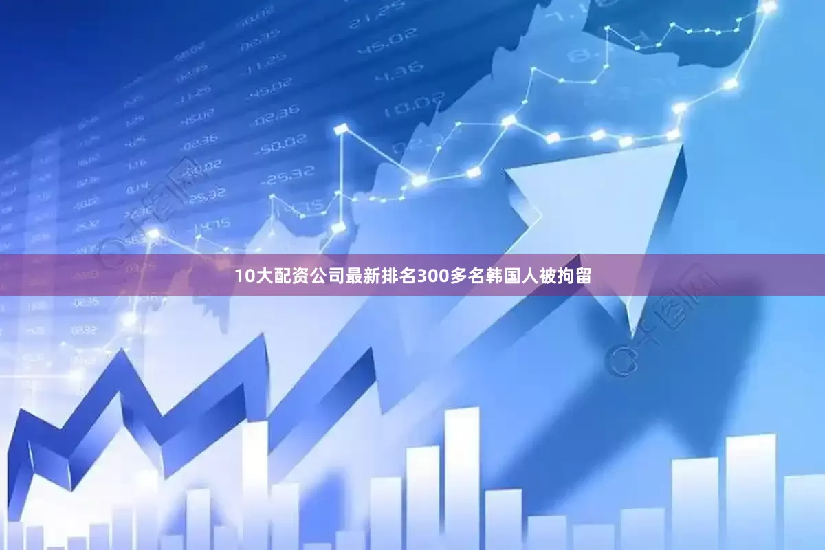 10大配资公司最新排名300多名韩国人被拘留