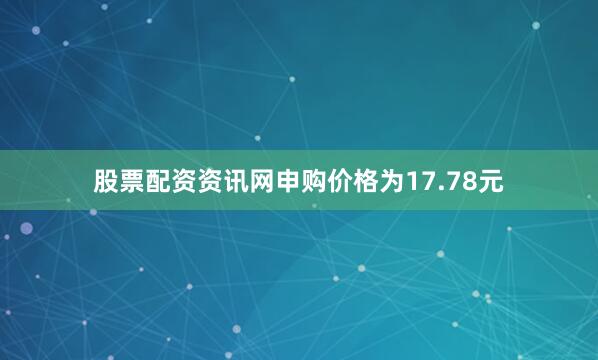 股票配资资讯网申购价格为17.78元